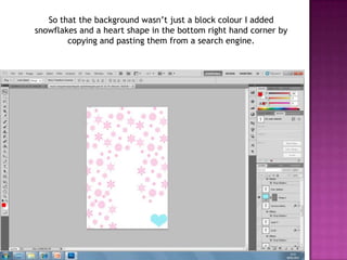 So that the background wasn’t just a block colour I added
snowflakes and a heart shape in the bottom right hand corner by
        copying and pasting them from a search engine.
 