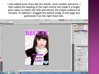 I also added cover lines like the month, issue number and price. I
 then added the heading of the main article and made it a bright
 pink colour to match the title and attract the target audience of
 females. In addition I dragged the edited image to the page and
                positioned it on the right hand side.
 