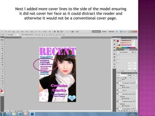 Next I added more cover lines to the side of the model ensuring
  it did not cover her face as it could distract the reader and
      otherwise it would not be a conventional cover page.
 