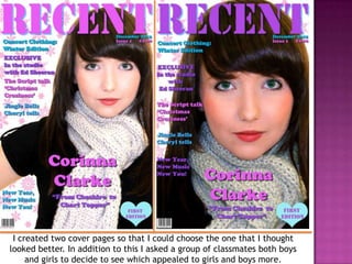 I created two cover pages so that I could choose the one that I thought
looked better. In addition to this I asked a group of classmates both boys
     and girls to decide to see which appealed to girls and boys more.
 