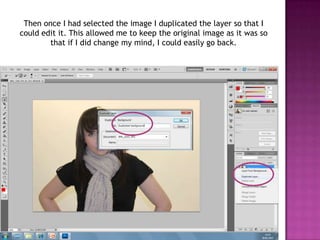 Then once I had selected the image I duplicated the layer so that I
could edit it. This allowed me to keep the original image as it was so
        that if I did change my mind, I could easily go back.
 