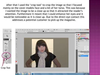 After that I used the ‘crop tool’ to crop the image so that I focused
  mainly on the cover models face and a bit of her torso. This was because
   I wanted the image to be a close up so that it attracted the reader’s
   attention. Furthermore it meant that I could enhance her eyes and it
  would be noticeable as it is close up. Due to the direct eye contact this
          addresses a potential customer to pick up the magazine.




Crop Tool
 