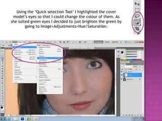 Using the ‘Quick selection Tool’ I highlighted the cover
 model’s eyes so that I could change the colour of them. As
she suited green eyes I decided to just brighten the green by
        going to Image>Adjustments>Hue/Saturation.
 