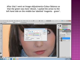 After that I went on Image>Adjustments>Colour Balance so
 that the green was more vibrant. I pulled the arrow to the
left hand side on the middle bar labelled ‘magenta – green’.
 