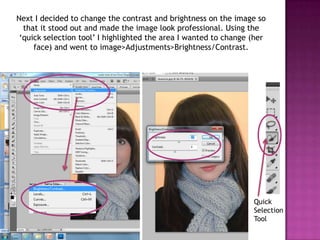 Next I decided to change the contrast and brightness on the image so
  that it stood out and made the image look professional. Using the
 ‘quick selection tool’ I highlighted the area I wanted to change (her
     face) and went to image>Adjustments>Brightness/Contrast.




                                                                  Quick
                                                                  Selection
                                                                  Tool
 