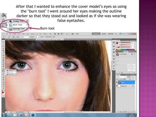 After that I wanted to enhance the cover model’s eyes so using
   the ‘burn tool’ I went around her eyes making the outline
darker so that they stood out and looked as if she was wearing
                        false eyelashes.
             Burn tool
 