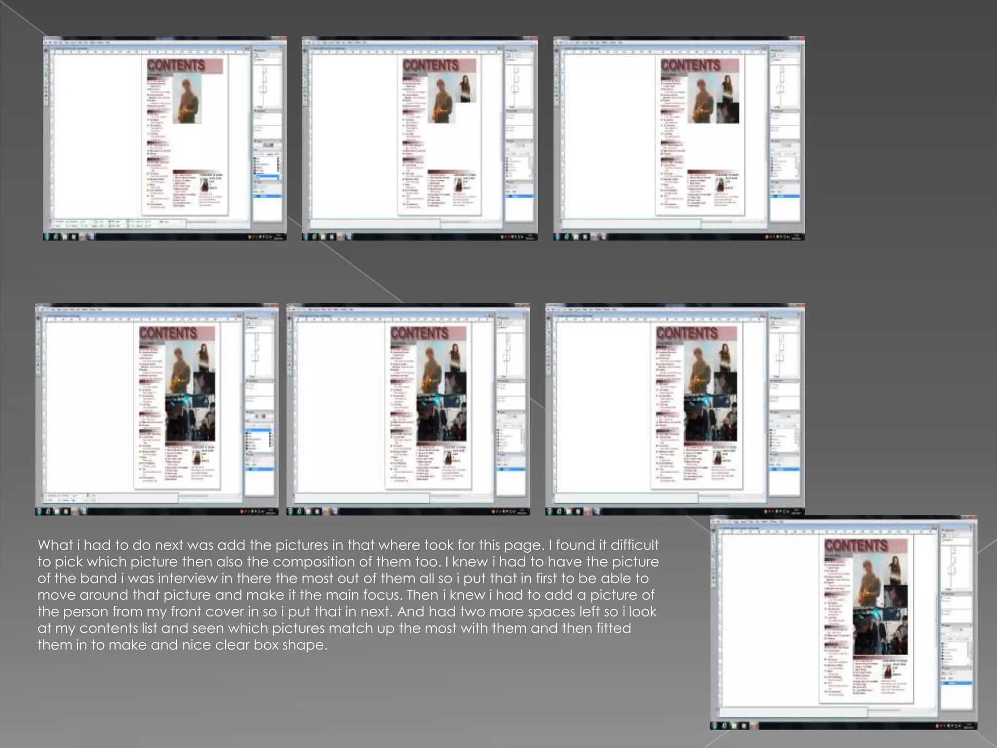 What i had to do next was add the pictures in that where took for this page. I found it difficult
to pick which picture then also the composition of them too. I knew i had to have the picture
of the band i was interview in there the most out of them all so i put that in first to be able to
move around that picture and make it the main focus. Then i knew i had to add a picture of
the person from my front cover in so i put that in next. And had two more spaces left so i look
at my contents list and seen which pictures match up the most with them and then fitted
them in to make and nice clear box shape.
 