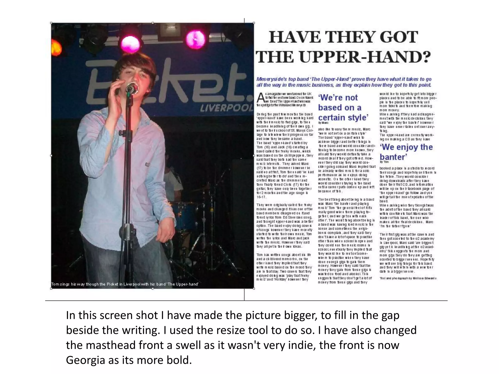 In this screen shot I have made the picture bigger, to fill in the gap
beside the writing. I used the resize tool to do so. I have also changed
the masthead front a swell as it wasn't very indie, the front is now
Georgia as its more bold.
 