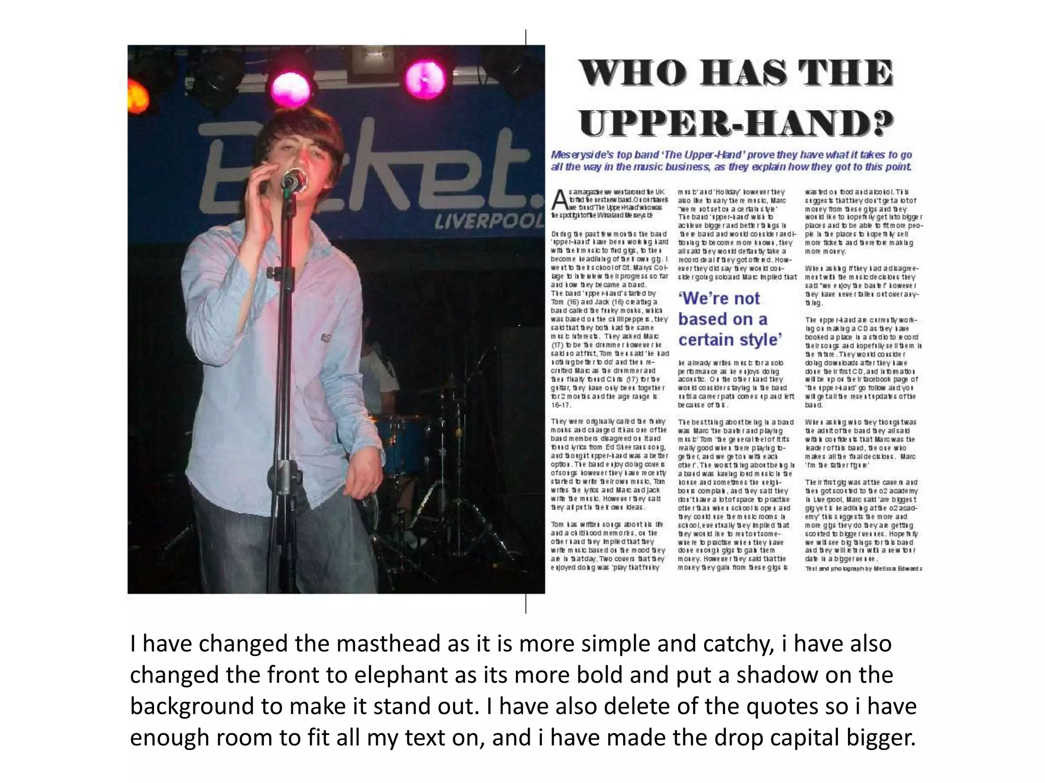 I have changed the masthead as it is more simple and catchy, i have also
changed the front to elephant as its more bold and put a shadow on the
background to make it stand out. I have also delete of the quotes so i have
enough room to fit all my text on, and i have made the drop capital bigger.
 