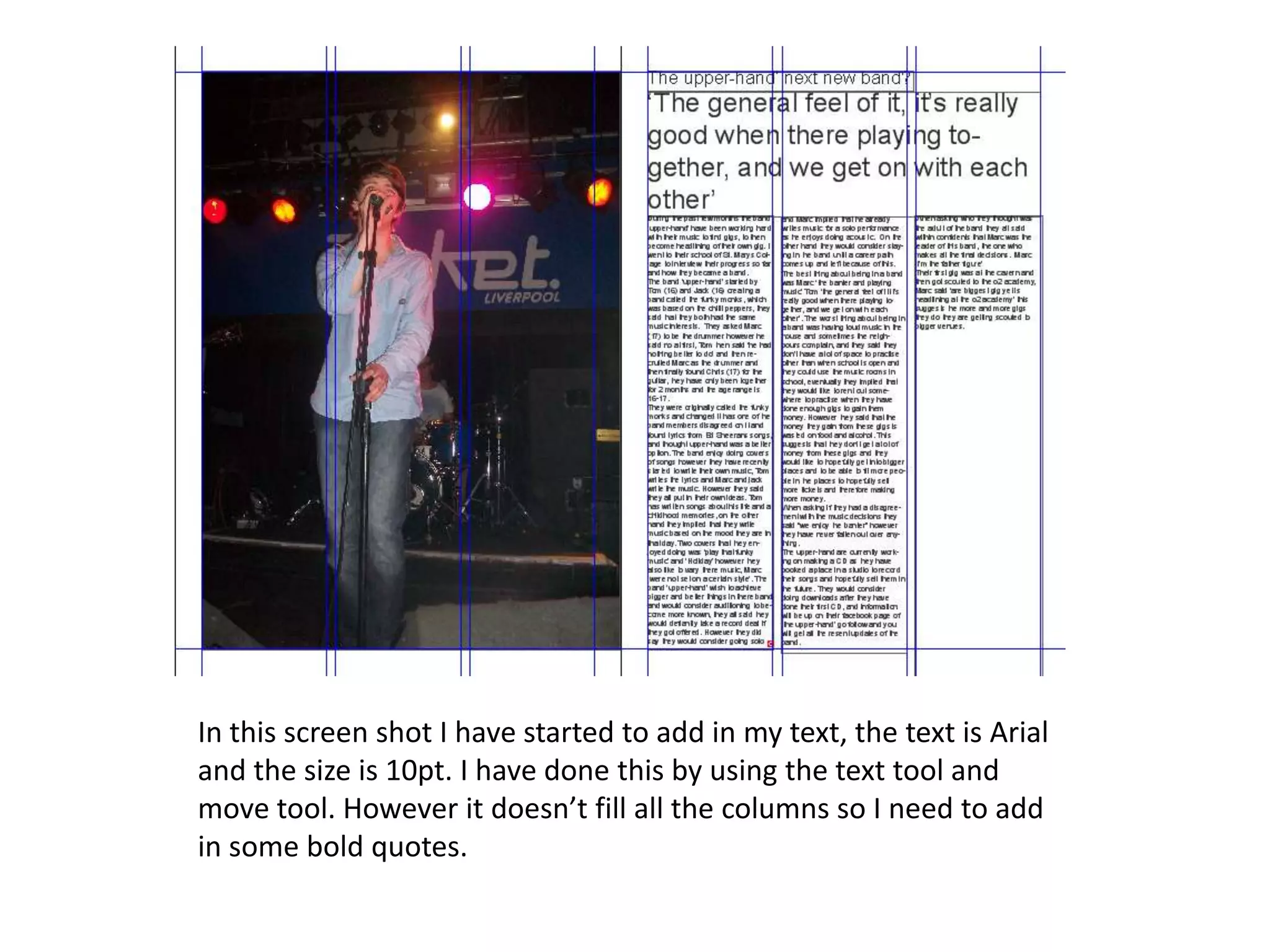 In this screen shot I have started to add in my text, the text is Arial
and the size is 10pt. I have done this by using the text tool and
move tool. However it doesn’t fill all the columns so I need to add
in some bold quotes.
 