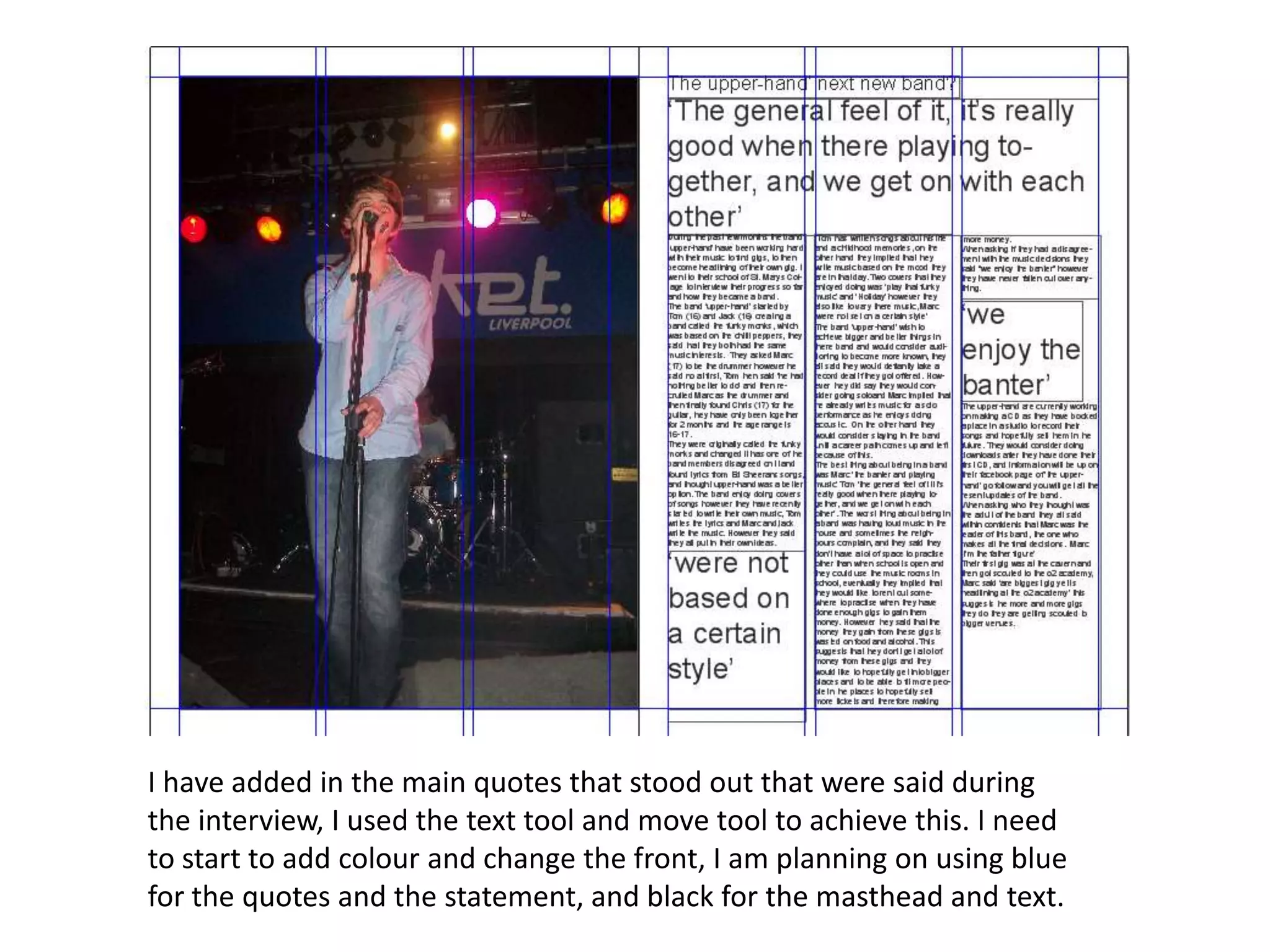 I have added in the main quotes that stood out that were said during
the interview, I used the text tool and move tool to achieve this. I need
to start to add colour and change the front, I am planning on using blue
for the quotes and the statement, and black for the masthead and text.
 