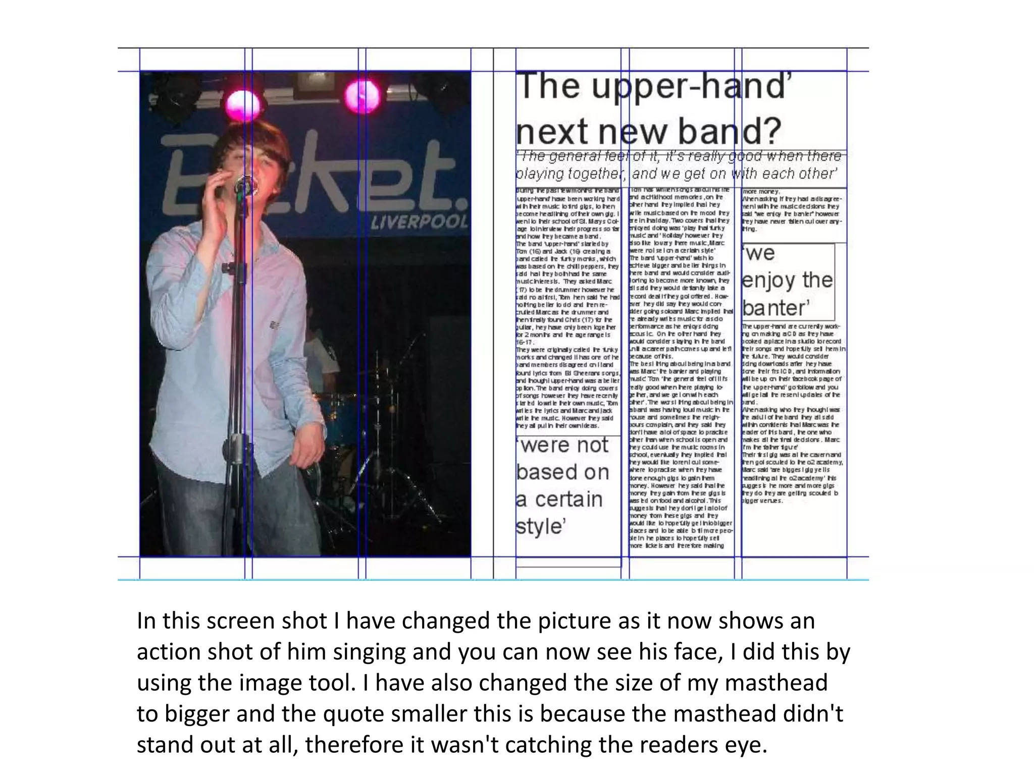 In this screen shot I have changed the picture as it now shows an
action shot of him singing and you can now see his face, I did this by
using the image tool. I have also changed the size of my masthead
to bigger and the quote smaller this is because the masthead didn't
stand out at all, therefore it wasn't catching the readers eye.
 