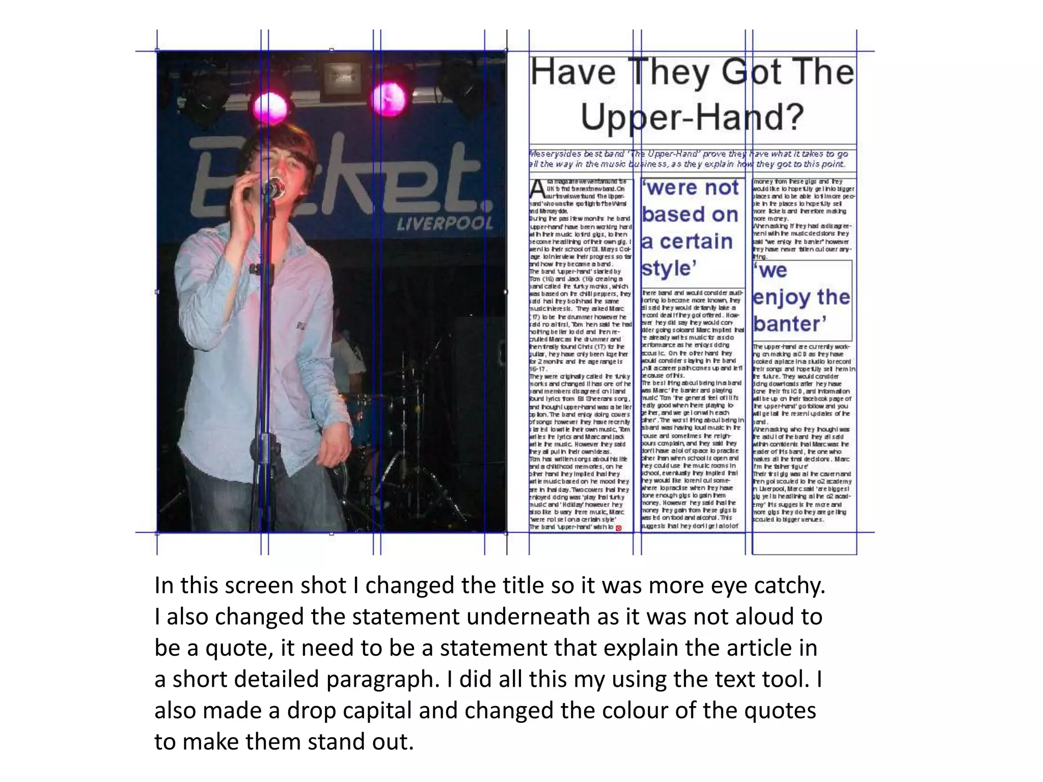 In this screen shot I changed the title so it was more eye catchy.
I also changed the statement underneath as it was not aloud to
be a quote, it need to be a statement that explain the article in
a short detailed paragraph. I did all this my using the text tool. I
also made a drop capital and changed the colour of the quotes
to make them stand out.
 