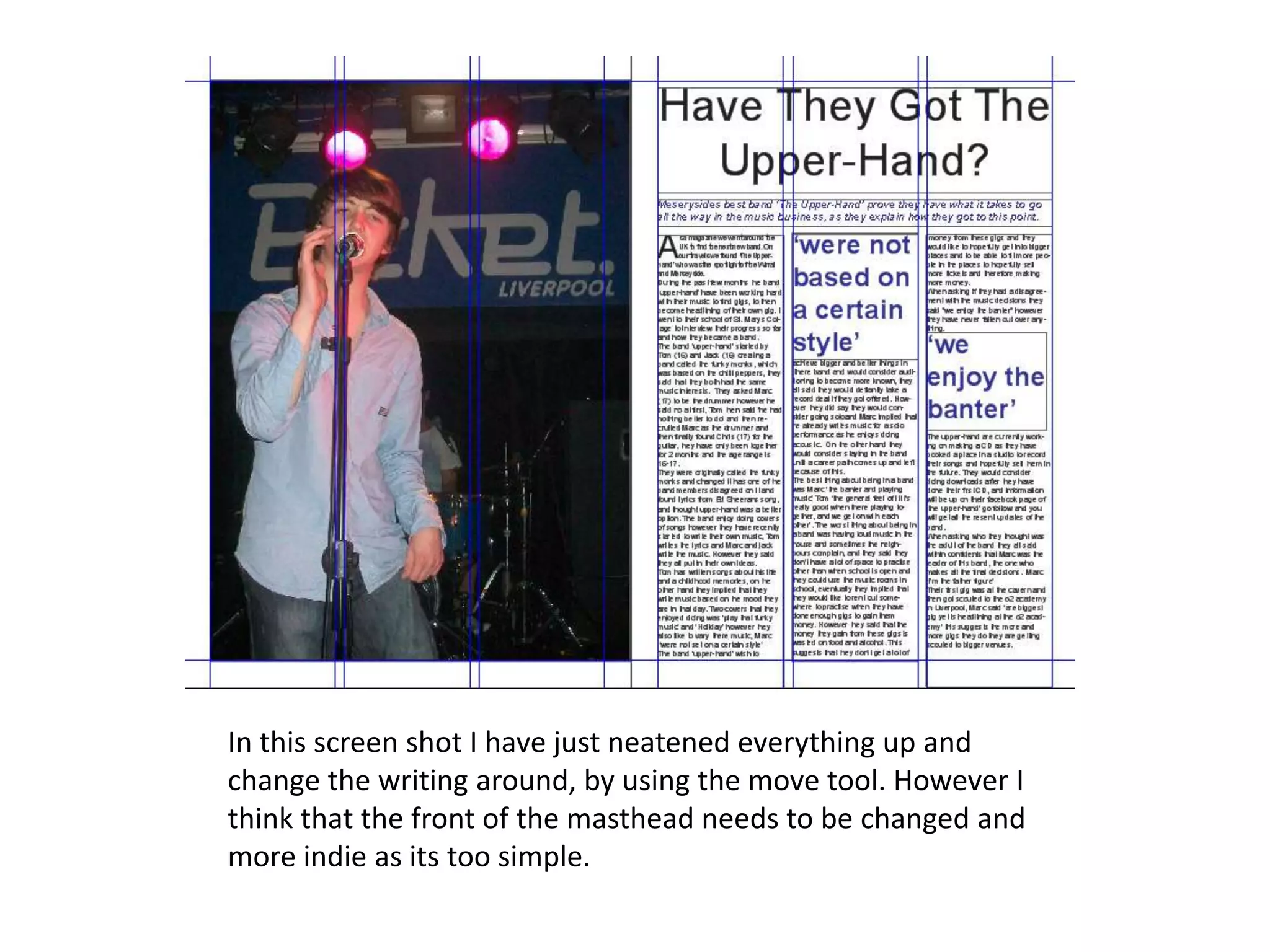 In this screen shot I have just neatened everything up and
change the writing around, by using the move tool. However I
think that the front of the masthead needs to be changed and
more indie as its too simple.
 