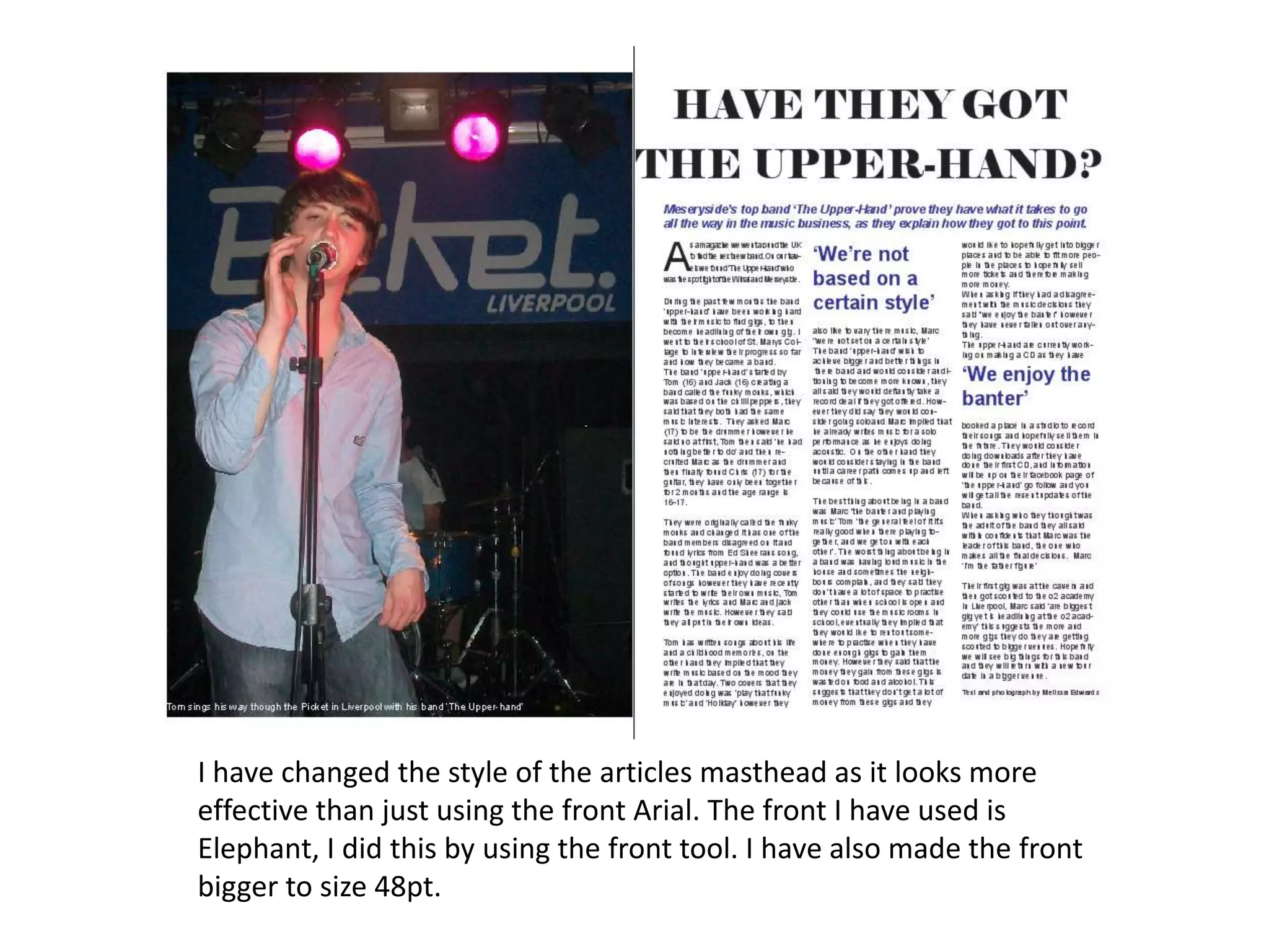 I have changed the style of the articles masthead as it looks more
effective than just using the front Arial. The front I have used is
Elephant, I did this by using the front tool. I have also made the front
bigger to size 48pt.
 