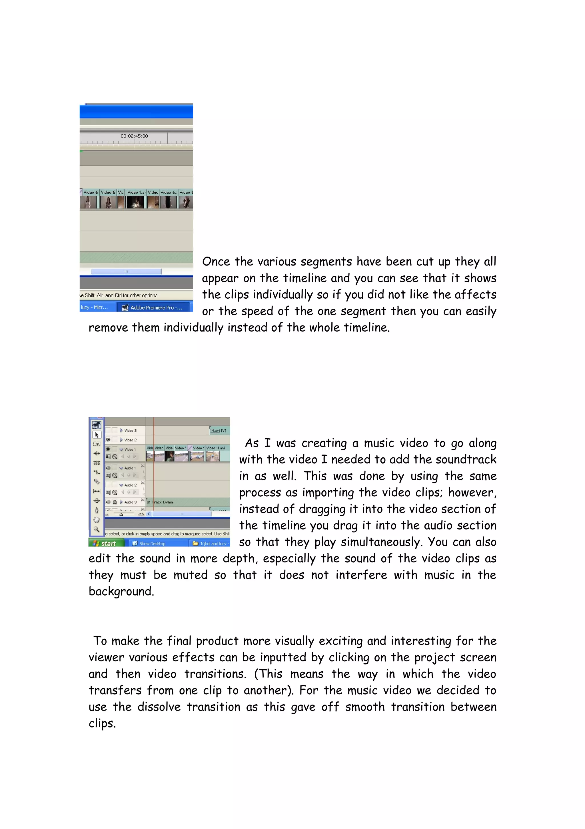 Once the various segments have been cut up they all
                    appear on the timeline and you can see that it shows
                    the clips individually so if you did not like the affects
                    or the speed of the one segment then you can easily
remove them individually instead of the whole timeline.




                          As I was creating a music video to go along
                         with the video I needed to add the soundtrack
                         in as well. This was done by using the same
                         process as importing the video clips; however,
                         instead of dragging it into the video section of
                         the timeline you drag it into the audio section
                         so that they play simultaneously. You can also
edit the sound in more depth, especially the sound of the video clips as
they must be muted so that it does not interfere with music in the
background.



 To make the final product more visually exciting and interesting for the
viewer various effects can be inputted by clicking on the project screen
and then video transitions. (This means the way in which the video
transfers from one clip to another). For the music video we decided to
use the dissolve transition as this gave off smooth transition between
clips.
 