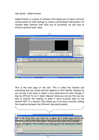 User Guide – Adobe Premier

Adobe Premier is a piece of software that allows you to import and edit
various pieces of video footage to create a professional final product. It
includes many features that allow you to accurately cut and crop to
achieve a precise music video.




This is the main page of the edit. This is called the timeline and
everything that you create and edit appears on this timeline. However as
you can see if you were to import a very small piece of video footage it
may be difficult to cut it down. However below you can see that you are
able to stretch the timeline to make it more accurate down to the
nearest 100th of a second. (This allows you to be more accurate, making
the transition between the different clips unnoticeable).




The first thing that you must do is open up a blank page within the
software, click on file then import. Once you have done this a prompt
screen will appear, this is where you must go into the designated folders
 