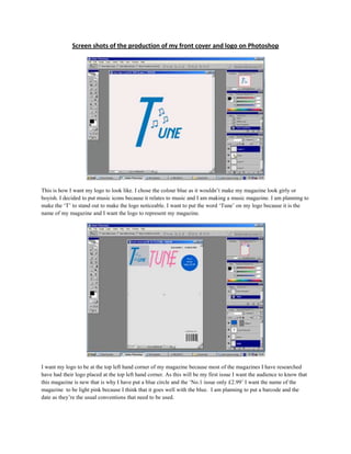 Screen shots of the production of my front cover and logo on Photoshop<br />This is how I want my logo to look like. I chose the colour blue as it wouldn’t make my magazine look girly or boyish. I decided to put music icons because it relates to music and I am making a music magazine. I am planning to make the ‘T’ to stand out to make the logo noticeable. I want to put the word ‘Tune’ on my logo because it is the name of my magazine and I want the logo to represent my magazine.<br />I want my logo to be at the top left hand corner of my magazine because most of the magazines I have researched have had their logo placed at the top left hand corner. As this will be my first issue I want the audience to know that this magazine is new that is why I have put a blue circle and the ‘No.1 issue only £2.99’ I want the name of the magazine  to be light pink because I think that it goes well with the blue.  I am planning to put a barcode and the date as they’re the usual conventions that need to be used.<br />