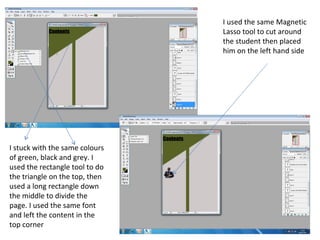 I used the same Magnetic
                                Lasso tool to cut around
                                the student then placed
                                him on the left hand side




I stuck with the same colours
of green, black and grey. I
used the rectangle tool to do
the triangle on the top, then
used a long rectangle down
the middle to divide the
page. I used the same font
and left the content in the
top corner
 