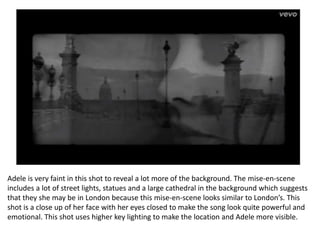 Adele is very faint in this shot to reveal a lot more of the background. The mise-en-scene
includes a lot of street lights, statues and a large cathedral in the background which suggests
that they she may be in London because this mise-en-scene looks similar to London’s. This
shot is a close up of her face with her eyes closed to make the song look quite powerful and
emotional. This shot uses higher key lighting to make the location and Adele more visible.
 