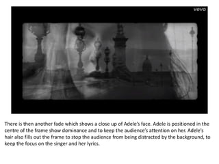 There is then another fade which shows a close up of Adele’s face. Adele is positioned in the
centre of the frame show dominance and to keep the audience’s attention on her. Adele’s
hair also fills out the frame to stop the audience from being distracted by the background, to
keep the focus on the singer and her lyrics.
 