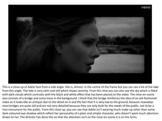 This is a close up of Adele face from a side angle. She is, almost, in the centre of the frame but you can see a lot of the lake
from this angle. The lake is very calm and still which shows serenity. From this shot you can also see the sky which is filled
with dark clouds which contrasts with the black and white effect that has been placed on the video. The mise-en-scene
also consists of a bridge and some trees in the background. I think that the bridge reinforces the idea of an old-fashioned
video as it looks like an antique due to the detail on it and the fact that it is very low to the ground, because nowadays
most bridges are quite tall and are not very detailed because they are only built for the needs of the public, not to be a
nice monument for the public. From this close up, you can see that Adele isn’t wearing much make-up other than some
dark-coloured eye-shadow which reflect her personality of a plain and simple character, who doesn’t want much attention
drawn to her. The director has done this so that the attention isn’t on the mise-en-scene it is on the lyrics.
 