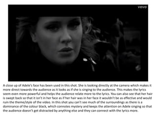 A close up of Adele’s face has been used in this shot. She is looking directly at the camera which makes it
more direct towards the audience as it looks as if she is singing to the audience. This makes the lyrics
seem even more powerful and helps the audience relate more to the lyrics. You can also see that her hair
is swept back so that it isn’t in her face as if her hair was in her face it wouldn’t be as effective and would
ruin the theme/style of the video. In this shot you can’t see much of the surroundings as there is a
dominance of the colour black, which connotes mystery and keeps the attention on Adele singing so that
the audience doesn’t get distracted by anything else and they can connect with the lyrics more.
 