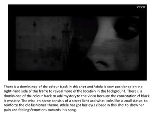There is a dominance of the colour black in this shot and Adele is now positioned on the
right-hand side of the frame to reveal more of the location in the background. There is a
dominance of the colour black to add mystery to the video because the connotation of black
is mystery. The mise-en-scene consists of a street light and what looks like a small statue, to
reinforce the old-fashioned theme. Adele has got her eyes closed in this shot to show her
pain and feelings/emotions towards this song.
 