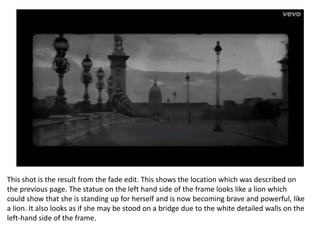 This shot is the result from the fade edit. This shows the location which was described on
the previous page. The statue on the left hand side of the frame looks like a lion which
could show that she is standing up for herself and is now becoming brave and powerful, like
a lion. It also looks as if she may be stood on a bridge due to the white detailed walls on the
left-hand side of the frame.
 