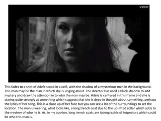 This fades to a shot of Adele stood in a café, with the shadow of a mysterious man in the background.
This man may be the man in which she is singing about. The director has used a black shadow to add
mystery and draw the attention in to who the man may be. Adele is centered in this frame and she is
staring quite strongly at something which suggests that she is deep in thought about something, perhaps
the lyrics of her song. This is a close up of her face but you can see a lot of the surroundings to set the
location. The man is wearing, what looks like, a long trench coat due to the up-lifted collar which adds to
the mystery of who he is. As, in my opinion, long trench coats are iconographic of inspectors which could
be who this man is.
 