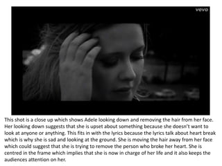 This shot is a close up which shows Adele looking down and removing the hair from her face.
Her looking down suggests that she is upset about something because she doesn’t want to
look at anyone or anything. This fits in with the lyrics because the lyrics talk about heart break
which is why she is sad and looking at the ground. She is moving the hair away from her face
which could suggest that she is trying to remove the person who broke her heart. She is
centred in the frame which implies that she is now in charge of her life and it also keeps the
audiences attention on her.
 