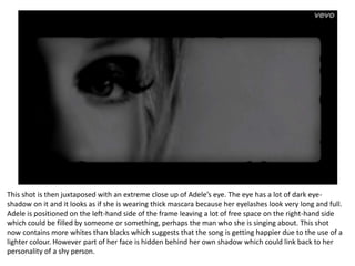 This shot is then juxtaposed with an extreme close up of Adele’s eye. The eye has a lot of dark eye-
shadow on it and it looks as if she is wearing thick mascara because her eyelashes look very long and full.
Adele is positioned on the left-hand side of the frame leaving a lot of free space on the right-hand side
which could be filled by someone or something, perhaps the man who she is singing about. This shot
now contains more whites than blacks which suggests that the song is getting happier due to the use of a
lighter colour. However part of her face is hidden behind her own shadow which could link back to her
personality of a shy person.
 