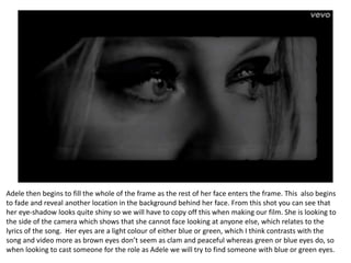 Adele then begins to fill the whole of the frame as the rest of her face enters the frame. This also begins
to fade and reveal another location in the background behind her face. From this shot you can see that
her eye-shadow looks quite shiny so we will have to copy off this when making our film. She is looking to
the side of the camera which shows that she cannot face looking at anyone else, which relates to the
lyrics of the song. Her eyes are a light colour of either blue or green, which I think contrasts with the
song and video more as brown eyes don’t seem as clam and peaceful whereas green or blue eyes do, so
when looking to cast someone for the role as Adele we will try to find someone with blue or green eyes.
 