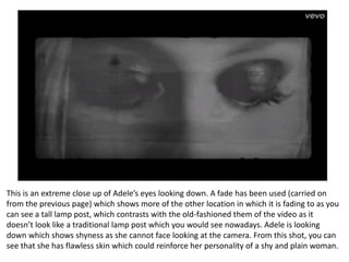 This is an extreme close up of Adele’s eyes looking down. A fade has been used (carried on
from the previous page) which shows more of the other location in which it is fading to as you
can see a tall lamp post, which contrasts with the old-fashioned them of the video as it
doesn’t look like a traditional lamp post which you would see nowadays. Adele is looking
down which shows shyness as she cannot face looking at the camera. From this shot, you can
see that she has flawless skin which could reinforce her personality of a shy and plain woman.
 