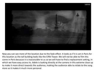 Now you can see more of the location due to the fade effect. It looks as if it is set in Paris for
this location as the tall building looks like the Eiffel Tower. We will not be able to film this
scene in Paris because it is inaccessible to us so we will have to find a replacement setting, in
which we have easy access to. Adele is looking directly at the camera in this extreme close up
to make it more direct towards the audience, making the audience able to relate to the song
more as it makes it much more personal.
 