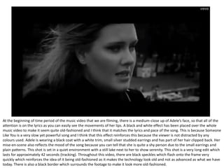 At the beginning of time period of the music video that we are filming, there is a medium-close up of Adele’s face, so that all of the
attention is on the lyrics as you can easily see the movements of her lips. A black and white effect has been placed over the whole
music video to make it seem quite old-fashioned and I think that it matches the lyrics and pace of the song. This is because Someone
Like You is a very slow yet powerful song and I think that this effect reinforces this because the viewer is not distracted by any
colours used. Adele is wearing a black coat with a white trim, small silver studded earrings and has part of her hair clipped back. Her
mise-en-scene also reflects the mood of the song because you can tell that she is quite a shy person due to the small earrings and
plain patterns. This shot is set in a quiet environment with a still lake next to her to show serenity. This shot is a very long edit which
lasts for approximately 42 seconds (tracking). Throughout this video, there are black speckles which flash onto the frame very
quickly which reinforces the idea of it being old-fashioned as it makes the technology look old and not as advanced as what we have
today. There is also a black border which surrounds the footage to make it look more old-fashioned.
 