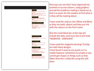 Here you can see that I have organised my
contents in to one column, using graphics
around the headlines making it stand out so
that it is easier for the readers to find what it
is they will be reading about.

I have used the colours red, Yellow and Black
as they are bold, vibrant and they are link
with the colours on the front cover.

Also the small black bar at the top will
include the date, and issue also it will read
“MONSTER - CONTENTS”.

I have used the magazine kerrang! To help
me with these designs.
I have found it easy to use quark as it is
simple however sometimes to simple as you
cannot get shapes or things such as that.
Other than this I really like using this soft
wear.
 