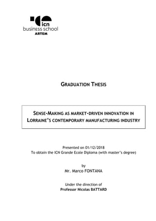 GRADUATION THESIS
SENSE-MAKING AS MARKET-DRIVEN INNOVATION IN
LORRAINE’S CONTEMPORARY MANUFACTURING INDUSTRY
Presented on 01/12/2018
To obtain the ICN Grande Ecole Diploma (with master’s degree)
by
Mr. Marco FONTANA
Under the direction of
Professor Nicolas BATTARD
 