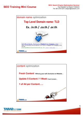 SEO: Search Engine Optimization Seminar
SEO Training Mini Course                                     Your Speaker by Akapon Yuttakorn
                                                     Tel: 081-3737-357 | akapon@redrank.co.th




         domain name optimization
                Top Level Domain name: TLD
                  Ex. .in.th / .co.th / .or.th




         content optimization

           Fresh Content    Write by your self, Exclusive on Website…


           Update 5 Content / 1 Week Fresh Content…

           1 of A4 per Content…..




                                                                                            10
 