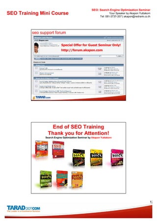 SEO: Search Engine Optimization Seminar
SEO Training Mini Course                                           Your Speaker by Akapon Yuttakorn
                                                           Tel: 081-3737-357 | akapon@redrank.co.th




         seo support forum

                           Special Offer for Guest Seminar Only!
                           http://forum.akapon.com




                   End of SEO Training
                 Thank you for Attention!
               Search Engine Optimization Seminar by Akapon Yuttakorn




                                                                                                  12
 