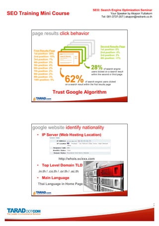 SEO: Search Engine Optimization Seminar
SEO Training Mini Course                                         Your Speaker by Akapon Yuttakorn
                                                         Tel: 081-3737-357 | akapon@redrank.co.th




         page results click behavior

                                                         Second Results Page
                                                         1st position: 6%
          First Results Page
                                                         2nd position: 4%
          1st position: 30%
                                                         3rd position: 2%
          2nd position: 15%
                                                         4th position: <1%
          3rd position: 7%
          4th position: 5%
          5th position: 4%
          6th position: 2%
          7th position: 2%
          8th position: 2%
          9th position: 3%
          10th position: 5%




                         Trust Google Algorithm




         google website identify nationality
            • IP Server (Web Hosting Location)




                               http://whois.sc/xxx.com

            • Top Level Domain TLD
             .in.th / .co.th / .or.th / .ac.th

            • Main Language
             Thai Language in Home Page




                                                                                                    3
 
