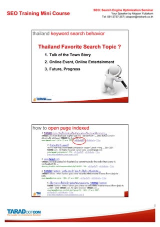 SEO: Search Engine Optimization Seminar
SEO Training Mini Course                            Your Speaker by Akapon Yuttakorn
                                            Tel: 081-3737-357 | akapon@redrank.co.th




         thailand keyword search behavior

           Thailand Favorite Search Topic ?
              1. Talk of the Town Story
              2. Online Event, Online Entertainment
              3. Future, Progress




         how to open page indexed




                                                                                       5
 