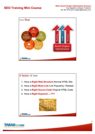 SEO: Search Engine Optimization Seminar
SEO Training Mini Course                                  Your Speaker by Akapon Yuttakorn
                                                  Tel: 081-3737-357 | akapon@redrank.co.th




         seo flow




         4 factor of seo

           1. Have a Right Web Structure Normal HTML Site
           2. Have a Right Most Link Link Popularity / Related
           3. Have a Right Source Code Original HTML Code
           4. Have a Right Keyword ....???




                                                                                             6
 