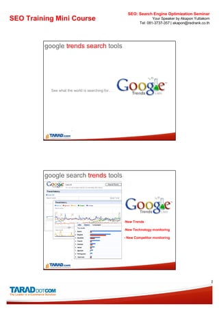 SEO: Search Engine Optimization Seminar
SEO Training Mini Course                                           Your Speaker by Akapon Yuttakorn
                                                           Tel: 081-3737-357 | akapon@redrank.co.th




         google trends search tools




           See what the world is searching for…




         google search trends tools




                                                  -New Trends

                                                  -New Technology monitoring

                                                  - New Competitor monitoring




                                                                                                      8
 
