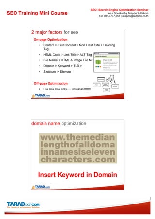 SEO: Search Engine Optimization Seminar
SEO Training Mini Course                                            Your Speaker by Akapon Yuttakorn
                                                            Tel: 081-3737-357 | akapon@redrank.co.th




         2 major factors for seo
          On-page Optimization
            •   Content > Text Content > Non Flash Site > Heading
                Tag
            •   HTML Code > Link Title > ALT Tag
            •   File Name > HTML & Image File Name
            •   Domain > Keyword > TLD >
            •   Structure > Sitemap


          Off-page Optimization
            •   Link Link Link Linkk….. Linkkkkkk!!!!!!!




         domain name optimization




            Insert Keyword in Domain

                                                                                                       9
 