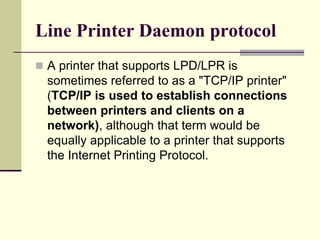 Line Printer Daemon protocol
 A printer that supports LPD/LPR is
sometimes referred to as a "TCP/IP printer"
(TCP/IP is used to establish connections
between printers and clients on a
network), although that term would be
equally applicable to a printer that supports
the Internet Printing Protocol.
 