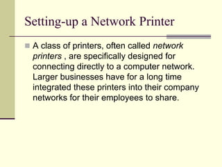 Setting-up a Network Printer
 A class of printers, often called network
printers , are specifically designed for
connecting directly to a computer network.
Larger businesses have for a long time
integrated these printers into their company
networks for their employees to share.
 
