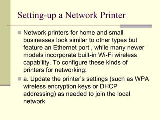 Setting-up a Network Printer
 Network printers for home and small
businesses look similar to other types but
feature an Ethernet port , while many newer
models incorporate built-in Wi-Fi wireless
capability. To configure these kinds of
printers for networking:
 a. Update the printer’s settings (such as WPA
wireless encryption keys or DHCP
addressing) as needed to join the local
network.
 