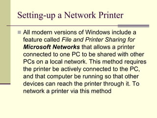 Setting-up a Network Printer
 All modern versions of Windows include a
feature called File and Printer Sharing for
Microsoft Networks that allows a printer
connected to one PC to be shared with other
PCs on a local network. This method requires
the printer be actively connected to the PC,
and that computer be running so that other
devices can reach the printer through it. To
network a printer via this method
 