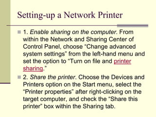 Setting-up a Network Printer
 1. Enable sharing on the computer. From
within the Network and Sharing Center of
Control Panel, choose “Change advanced
system settings” from the left-hand menu and
set the option to “Turn on file and printer
sharing.”
 2. Share the printer. Choose the Devices and
Printers option on the Start menu, select the
“Printer properties” after right-clicking on the
target computer, and check the “Share this
printer” box within the Sharing tab.
 